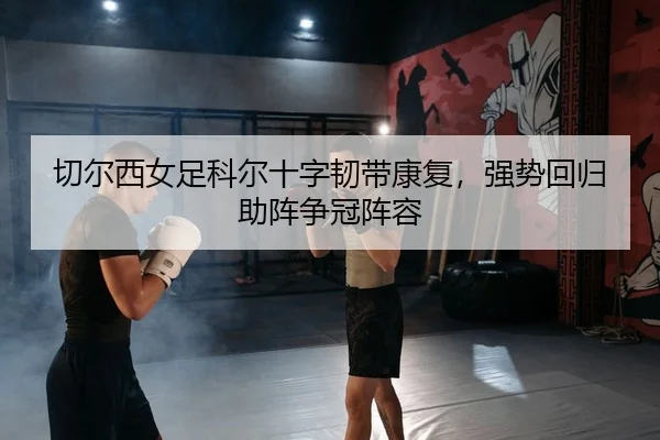 切尔西女足科尔十字韧带康复，强势回归助阵争冠阵容
